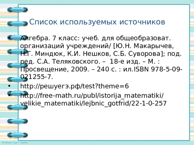 Список используемых источников Алгебра. 7 класс: учеб. для общеобразоват. организаций учреждений/ [ Ю.Н. Макарычев, Н.Г. Миндюк, К.И. Нешков, С.Б. Суворова ] ; под. ред. С.А. Теляковского. – 18-е изд. – М. : Просвещение, 2009. – 240 с. : ил. ISBN 978-5-09-021255-7. http:// решуегэ.рф/ test?theme=6 http://free - math.ru/publ/istorija_matematiki/velikie_matematiki/lejbnic_gotfrid/22-1-0-257    