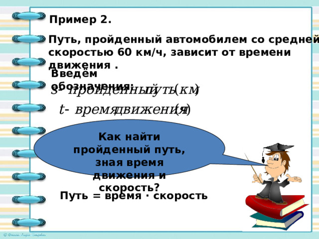Как найти пройденный путь, зная время движения и скорость? Пример 2. Путь, пройденный автомобилем со средней скоростью 60 км/ч, зависит от времени движения . Введём обозначения: Путь = время · скорость 