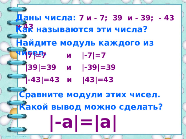 Даны числа: 7 и - 7; 39 и - 39; - 43 и 43 Как называются эти числа? Найдите модуль каждого из чисел. |7|=7 и |-7|=7 |39|=39 и |-39|=39 |-43|=43 и |43|=43 Сравните модули этих чисел. Какой вывод можно сделать? |-а|=|a|   