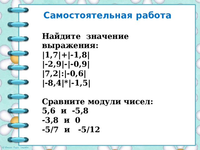 Самостоятельная работа Найдите значение выражения: |1,7|+|-1,8| |-2,9|-|-0,9| |7,2|:|-0,6| |-8,4|*|-1,5|  Сравните модули чисел: 5,6 и -5,8 -3,8 и 0 -5/7 и -5/12 
