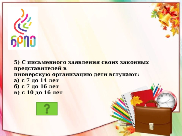 5) С письменного заявления своих законных представителей в пионерскую организацию дети вступают: а) с 7 до 14 лет б) с 7 до 16 лет в) с 10 до 16 лет 
