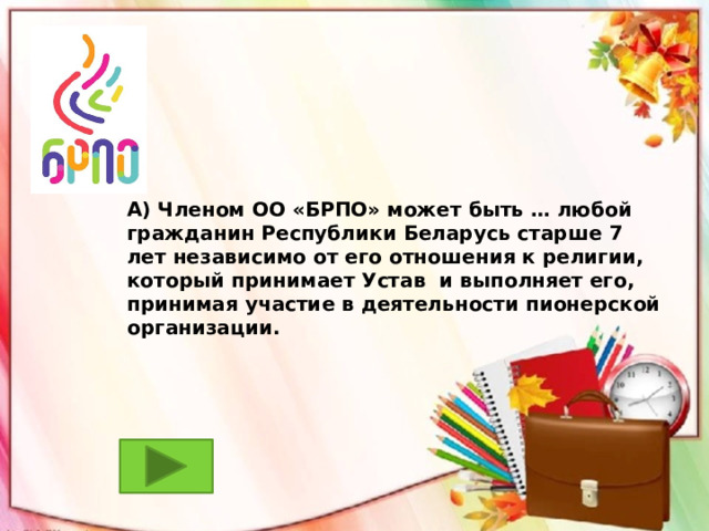А) Членом ОО «БРПО» может быть … любой гражданин Республики Беларусь старше 7 лет независимо от его отношения к религии, который принимает Устав и выполняет его, принимая участие в деятельности пионерской организации.  