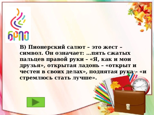 В) Пионерский салют – это жест – символ. Он означает: …пять сжатых пальцев правой руки – «Я, как и мои друзья», открытая ладонь – «открыт и честен в своих делах», поднятая рука – «и стремлюсь стать лучше». 