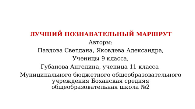  ЛУЧШИЙ ПОЗНАВАТЕЛЬНЫЙ МАРШРУТ Авторы: Павлова Светлана, Яковлева Александра, Ученицы 9 класса, Губанова Ангелина, ученица 11 класса Муниципального бюджетного общеобразовательного учреждения Боханская средняя общеобразовательная школа №2 