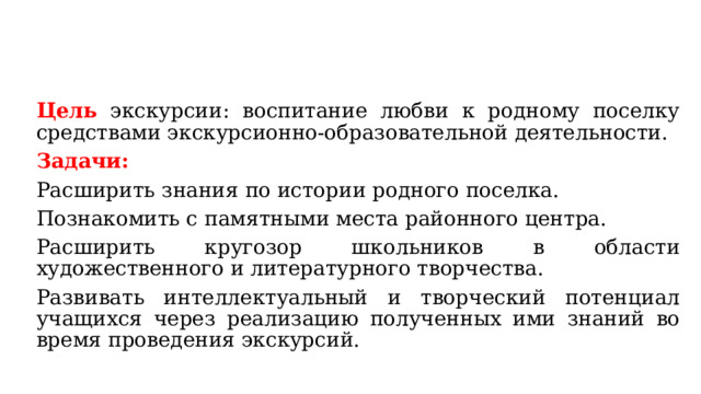 Цель экскурсии: воспитание любви к родному поселку средствами экскурсионно-образовательной деятельности. Задачи: Расширить знания по истории родного поселка. Познакомить с памятными места районного центра. Расширить кругозор школьников в области художественного и литературного творчества. Развивать интеллектуальный и творческий потенциал учащихся через реализацию полученных ими знаний во время проведения экскурсий. 