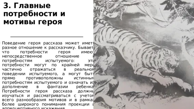 3. Главные потребности и мотивы героя  Поведение героя рассказа может иметь разное отношение к рассказчику. Бывает, что потребности героя имеют непосредственное отношение к потребностям испытуемого: эти потребности могут по крайней мере частично отражаться в реальном поведении испытуемого, а могут быть прямо противоположны истинным потребностям испытуемого и означать их дополнение в фантазии ребенка. Потребности героя рассказа должны изучаться и рассматриваться с учетом всего разнообразия мотивов и в рамках более широкого понимания проекции и апперцептивного искажения.  