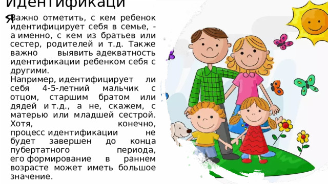 Идентификация Важно отметить, с кем ребенок идентифицирует себя в семье, - а именно, с кем из братьев или сестер, родителей и т.д. Также важно выявить адекватность идентификации ребенком себя с другими. Например, идентифицирует ли себя 4-5-летний мальчик с отцом, старшим братом или дядей и т.д., а не, скажем, с матерью или младшей сестрой. Хотя, конечно, процесс идентификации не будет завершен до конца пубертатного периода, его формирование в раннем возрасте может иметь большое значение.  