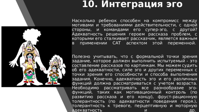 10. Интеграция эго   Насколько ребенок способен на компромисс между мотивами и требованиями действительности, с одной стороны, и командами его супер-эго, с другой? Адекватность решения героем рассказа проблем, с которыми его сталкивает рассказчик, является важным в применении САТ аспектом этой переменной.     Полезно учитывать, что с формальной точки зрения задание, которое должен выполнить испытуемый - это составление рассказов по картинкам. Мы можем судить об его адекватности, силе эго и других переменных с точки зрения его способности и способа выполнения задания. Конечно, адекватность эго и его различных функций должна рассматриваться с учетом возраста. Необходимо рассматривать все разнообразие эго-функций, таких как мотивационный контроль (по развитию рассказа и его концу), фруст-рационную толерантность (по адекватности поведения героя.), толерантность к тревоге, перцептивную и моторную адекватность и др.    