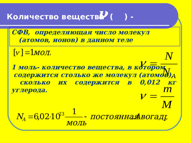 ν    Количество вещества ( ) -   СФВ, определяющая число молекул (атомов, ионов) в данном теле     1 моль- количество вещества, в котором  содержится столько же молекул (атомов),  сколько их содержится в 0,012 кг углерода. 