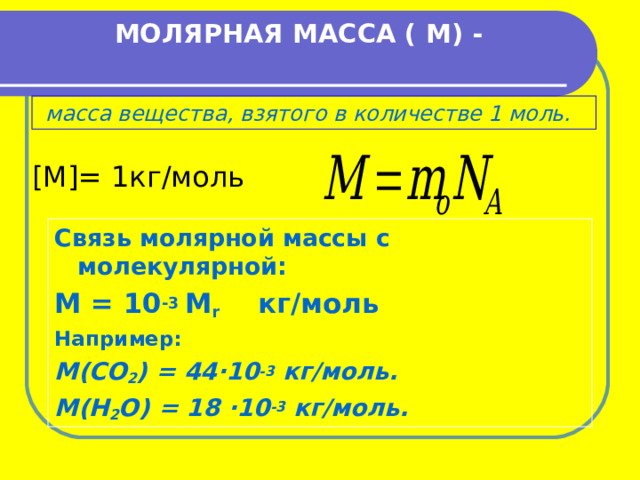  МОЛЯРНАЯ МАССА ( М) -    масса вещества, взятого в количестве 1 моль.    [M] = 1кг/моль Связь молярной массы с молекулярной: М = 10 -3 М r  кг/моль Например: М (CO 2 ) = 44 ∙10 -3 кг/моль. М(Н 2 О) = 18 ∙10 -3 кг/моль. 