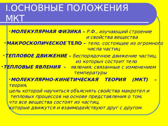 I. ОСНОВНЫЕ ПОЛОЖЕНИЯ МКТ МОЛЕКУЛЯРНАЯ ФИЗИКА  – Р.Ф., изучающий строение  и свойства вещества МАКРОСКОПИЧЕСКОЕ ТЕЛО – тело, состоящее из огромного  числа частиц ТЕПЛОВОЕ ДВИЖЕНИЕ – беспорядочное движение частиц,  из которых состоит тело ТЕПЛОВЫЕ ЯВЛЕНИЯ - явления, связанные с изменением  температуры МОЛЕКУЛЯРНО-КИНЕТИЧЕСКАЯ ТЕОРИЯ (МКТ) – теория, цель которой научиться объяснять свойства макротел и  тепловых процессов на основе представления о том, что все вещества состоят из частиц, которые движутся и взаимодействуют друг с другом. 