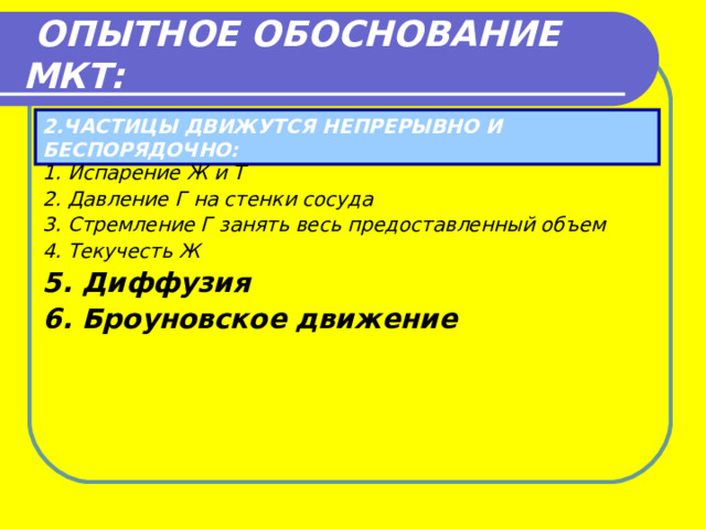  ОПЫТНОЕ ОБОСНОВАНИЕ МКТ: 2.ЧАСТИЦЫ ДВИЖУТСЯ НЕПРЕРЫВНО И БЕСПОРЯДОЧНО: 1. Испарение Ж и Т 2. Давление Г на стенки сосуда 3. Стремление Г занять весь предоставленный объем 4. Текучесть Ж 5. Диффузия 6. Броуновское движение 