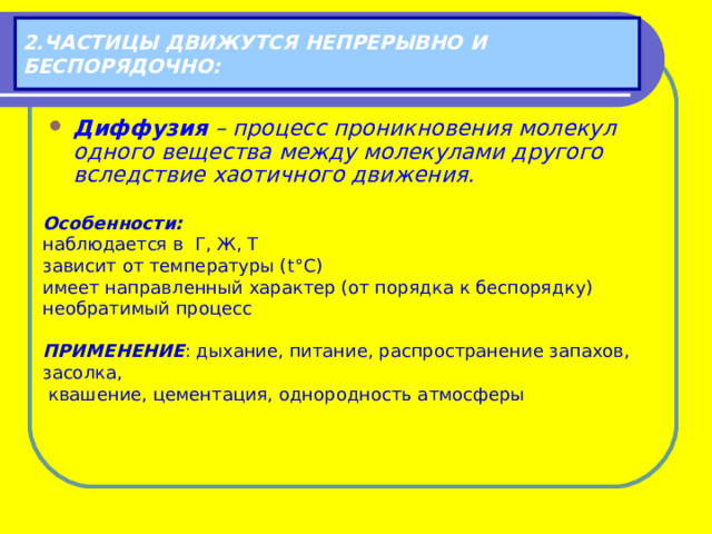 2.ЧАСТИЦЫ ДВИЖУТСЯ НЕПРЕРЫВНО И БЕСПОРЯДОЧНО: Диффузия – процесс проникновения молекул одного вещества между молекулами другого вследствие хаотичного движения. Особенности: наблюдается в Г, Ж, Т зависит от температуры ( t ° C ) имеет направленный характер (от порядка к беспорядку) необратимый процесс  ПРИМЕНЕНИЕ : дыхание, питание, распространение запахов, засолка,  квашение, цементация, однородность атмосферы 