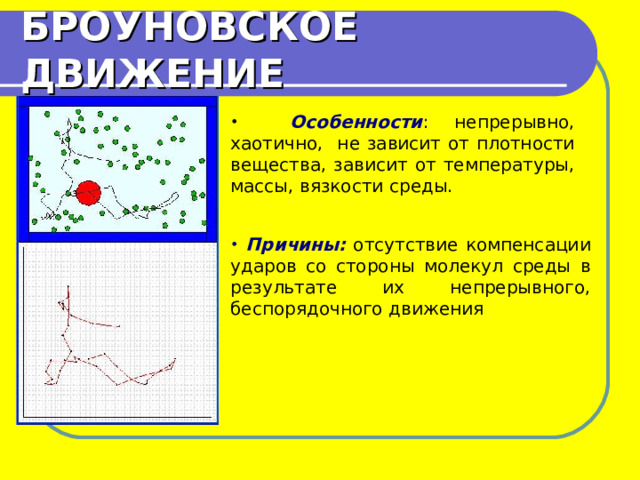 БРОУНОВСКОЕ ДВИЖЕНИЕ  Особенности : непрерывно, хаотично, не зависит от плотности вещества, зависит от температуры, массы, вязкости среды.  Причины: отсутствие компенсации ударов со стороны молекул среды в результате их непрерывного, беспорядочного движения 