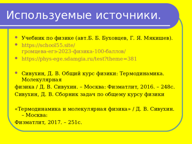 Используемые источники. Учебник по физике (авт.Б. Б. Буховцев, Г. Я. Мякишев). https://school55.site/ громцева-егэ-2023-физика-100-баллов/ https://phys-ege.sdamgia.ru/test?theme=381  Сивухин, Д. В. Общий курс физики: Термодинамика. Молекулярная физика / Д. В. Сивухин. – Москва: Физматлит, 2016. – 248с. Сивухин, Д. В. Сборник задач по общему курсу физики «Термодинамика и молекулярная физика» / Д. В. Сивухин. – Москва: Физматлит, 2017. – 251с. 