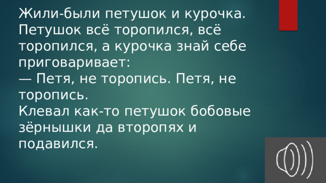 Жили-были петушок и курочка. Петушок всё торопился, всё торопился, а курочка знай себе приговаривает: — Петя, не торопись. Петя, не торопись. Клевал как-то петушок бобовые зёрнышки да второпях и подавился. 