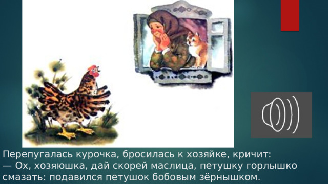 Перепугалась курочка, бросилась к хозяйке, кричит:  — Ох, хозяюшка, дай скорей маслица, петушку горлышко смазать: подавился петушок бобовым зёрнышком.   