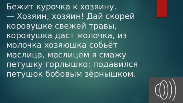 Бежит курочка к хозяину.  — Хозяин, хозяин! Дай скорей коровушке свежей травы, коровушка даст молочка, из молочка хозяюшка собьёт маслица, маслицем я смажу петушку горлышко: подавился петушок бобовым зёрнышком.   