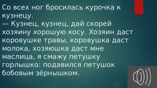 Со всех ног бросилась курочка к кузнецу.  — Кузнец, кузнец, дай скорей хозяину хорошую косу. Хозяин даст коровушке травы, коровушка даст молока, хозяюшка даст мне маслица, я смажу петушку горлышко: подавился петушок бобовым зёрнышком.   