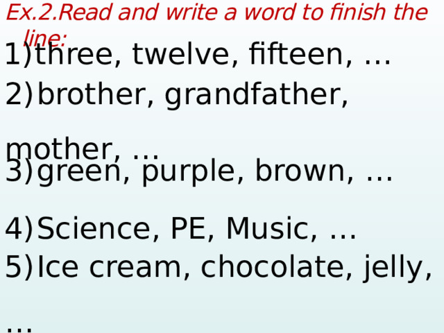 Ex.2.Read and write a word to finish the line:  1)  three, twelve, fifteen, …  2)  brother, grandfather, mother, …  3)  green, purple, brown, …  4)  Science, PE, Music, …  5)  Ice cream, chocolate, jelly, …   