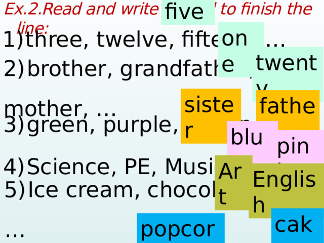 five Ex.2.Read and write a word to finish the line:  1)  three, twelve, fifteen, …  one twenty 2)  brother, grandfather, mother, …  sister father 3)  green, purple, brown, …  blue pink 4)  Science, PE, Music, …  Art English 5)  Ice cream, chocolate, jelly, …  cake popcorn  