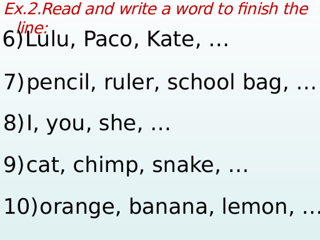 Ex.2.Read and write a word to finish the line:  6)  Lulu, Paco, Kate, …  7)  pencil, ruler, school bag, …  8)  I, you, she, …  9)  cat, chimp, snake, …  10)  orange, banana, lemon, …   