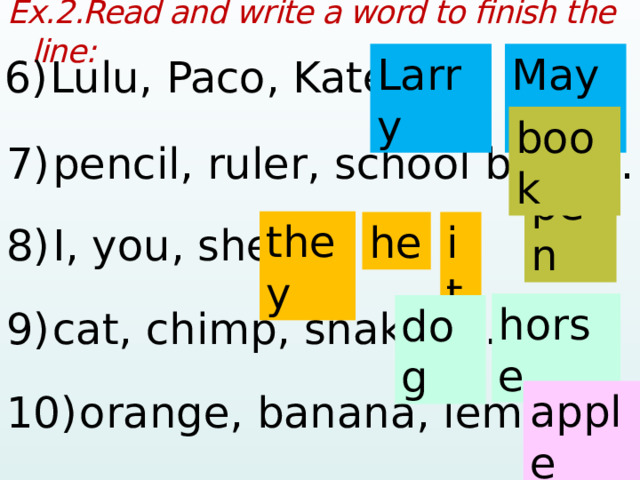 Ex.2.Read and write a word to finish the line:  6)  Lulu, Paco, Kate, …  Larry Maya 7)  pencil, ruler, school bag, …  book pen 8)  I, you, she, …  they he it 9)  cat, chimp, snake, …  horse dog 10)  orange, banana, lemon, …  apple  