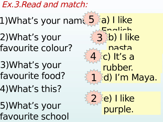 Ex.3.Read and match:  5 a) I like English. 1)What’s your name? 3 b) I like pasta. 2)What’s your favourite colour? 4 c) It’s a rubber. 3)What’s your favourite food? 1 d) I’m Maya. 4)What’s this? 2 e) I like purple. 5)What’s your favourite school subject?  
