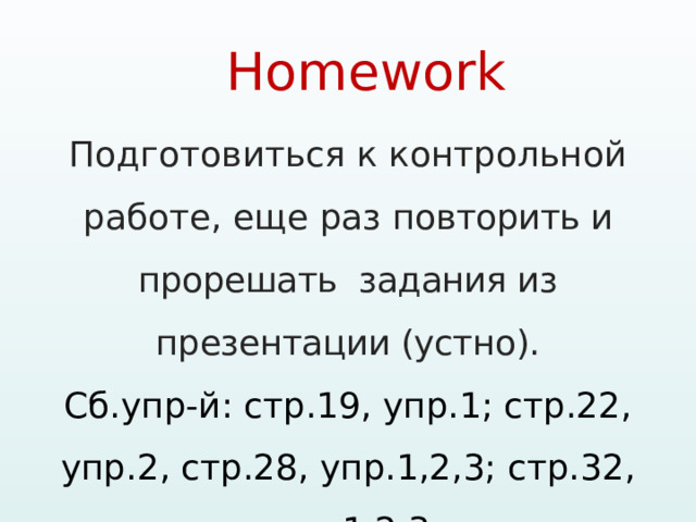 Homework   Подготовиться к контрольной работе, еще раз повторить и прорешать задания из презентации (устно). Сб.упр-й: стр.19, упр.1; стр.22, упр.2, стр.28, упр.1,2,3; стр.32, упр.1,2,3 !!! ПРИНЕСТИ ТЕТРАДИ НА ПРОВЕРКУ 
