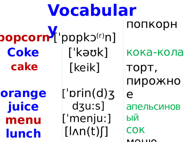 Vocabulary  popcorn  [ˈpɒpkɔ (r) n]  Coke попкорн  [ˈkəʊk]  cake кока-кола  [ keik ]   торт, пирожное orange апельсиновый juice [ ˈɒrin(d)ʒ  dʒu:s] сок menu  [ˈmenju:]  lunch меню [lʌn(t)ʃ] обед  