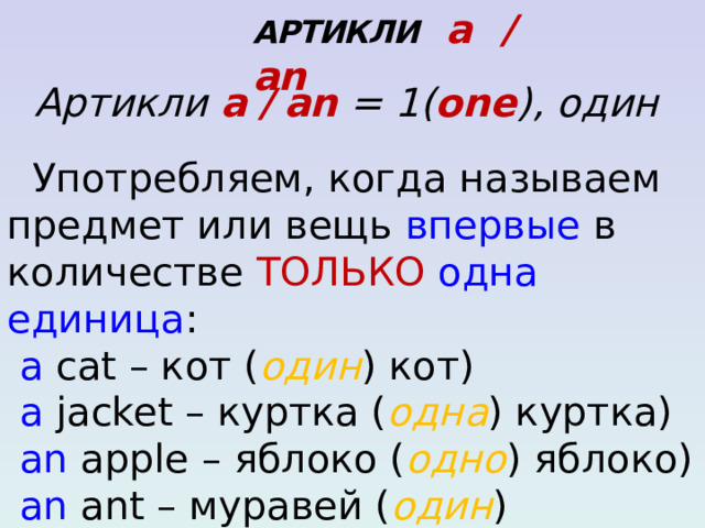   АРТИКЛИ a / an Артикли a / an  = 1( one ), один  Употребляем, когда называем предмет или вещь впервые в количестве ТОЛЬКО  одна единица :  a cat – кот ( один ) кот)  a jacket – куртка ( одна ) куртка)  an apple – яблоко ( одно ) яблоко)  an ant – муравей ( один ) муравей)  