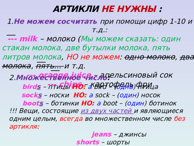  АРТИКЛИ НЕ НУЖНЫ : 1. Не можем сосчитать при помощи цифр 1-10 и т.д.:  --- milk – молоко ( Мы можем сказать: один стакан молока, две бутылки молока, пять литров молока , НО не можем : одно молоко , два молока , пять… и т.д. --- orange juice – апельсиновый сок --- chips – картофель фри  __ __ __ 2. Множественное число :  bird s  – птицы НО: a bird – ( одна ) птица  sock s  – носки НО: a sock – ( один ) носок  boot s  – ботинки НО: a boot – ( один ) ботинок !!! Вещи, состоящие из двух частей и являющиеся одним целым, всегда во множественном числе без артикля :  jeans – джинсы  shorts – шорты trousers – брюки  