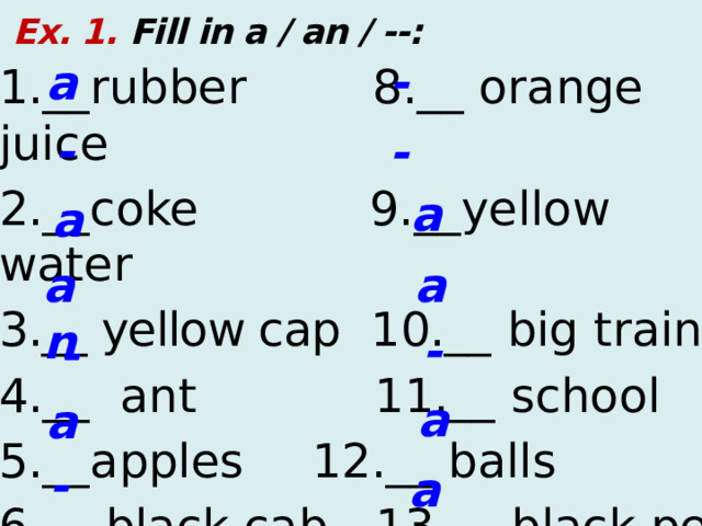 Ex. 1. Fill in a / an / --: - a 1.__rubber  8.__ orange juice 2.__coke  9.__yellow water 3 .__ yellow cap 10.__ big train 4.__ ant 11.__ school 5.__apples    12.__ balls 6.__ black cab  13.__ black pen 7.__ pink ink  14.__ orange - - a a a an - - a a - an  