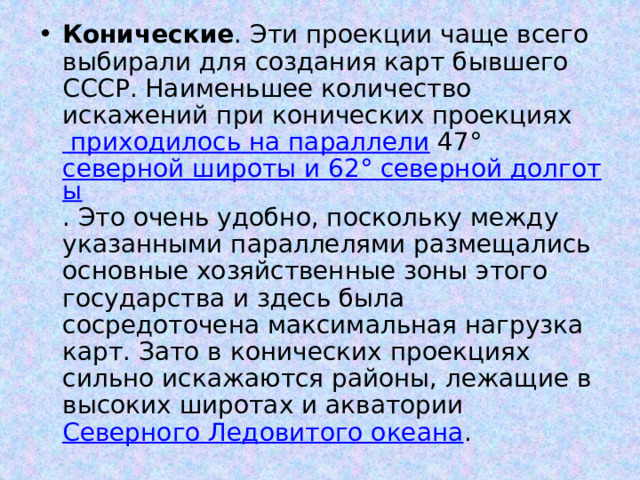 Конические . Эти проекции чаще всего выбирали для создания карт бывшего СССР. Наименьшее количество искажений при конических проекциях приходилось на параллели 47° северной широты и 62° северной долготы . Это очень удобно, поскольку между указанными параллелями размещались основные хозяйственные зоны этого государства и здесь была сосредоточена максимальная нагрузка карт. Зато в конических проекциях сильно искажаются районы, лежащие в высоких широтах и акватории Северного Ледовитого океана . 
