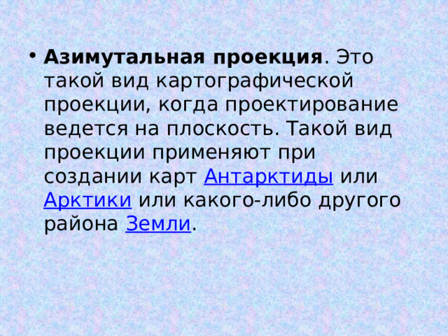 Азимутальная проекция . Это такой вид картографической проекции, когда проектирование ведется на плоскость. Такой вид проекции применяют при создании карт Антарктиды или Арктики или какого-либо другого района Земли . 
