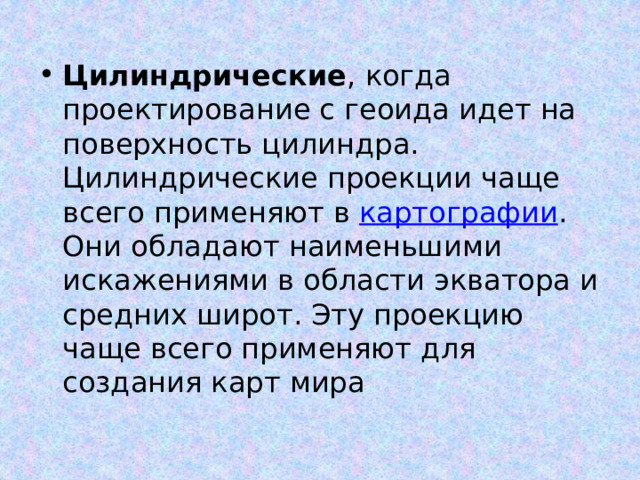 Цилиндрические , когда проектирование с геоида идет на поверхность цилиндра. Цилиндрические проекции чаще всего применяют в картографии . Они обладают наименьшими искажениями в области экватора и средних широт. Эту проекцию чаще всего применяют для создания карт мира 