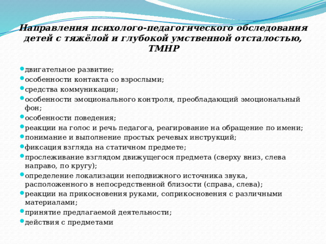 Направления психолого-педагогического обследования детей с тяжёлой и глубокой умственной отсталостью, ТМНР двигательное развитие; особенности контакта со взрослыми; средства коммуникации; особенности эмоционального контроля, преобладающий эмоциональный фон; особенности поведения; реакции на голос и речь педагога, реагирование на обращение по имени; понимание и выполнение простых речевых инструкций; фиксация взгляда на статичном предмете; прослеживание взглядом движущегося предмета (сверху вниз, слева направо, по кругу); определение локализации неподвижного источника звука, расположенного в непосредственной близости (справа, слева); реакции на прикосновения руками, соприкосновения с различными материалами; принятие предлагаемой деятельности; действия с предметами 