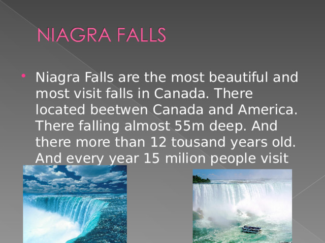 Niagra Falls are the most beautiful and most visit falls in Canada. There located beetwen Canada and America. There falling almost 55m deep. And there more than 12 tousand years old. And every year 15 milion people visit Niagra Falls  