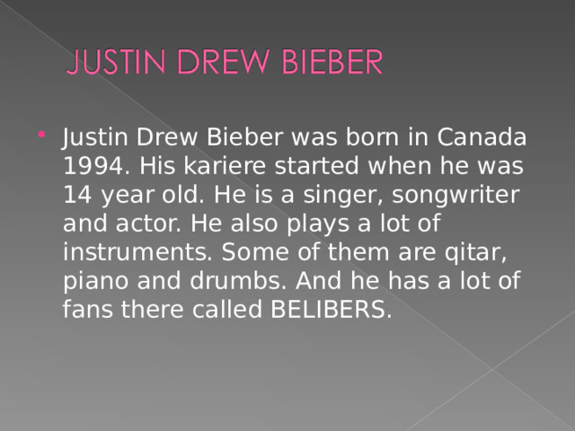 Justin Drew Bieber was born in Canada 1994. His kariere started when he was 14 year old. He is a singer, songwriter and actor. He also plays a lot of instruments. Some of them are qitar, piano and drumbs. And he has a lot of fans there called BELIBERS.  