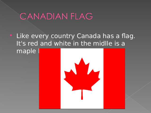Like every country Canada has a flag. It's red and white in the midlle is a maple leaf.  