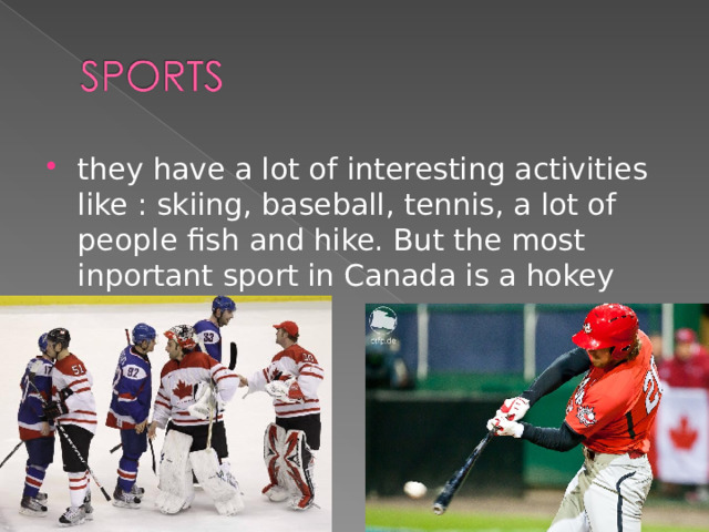they have a lot of interesting activities like : skiing, baseball, tennis, a lot of people fish and hike. But the most inportant sport in Canada is a hokey  
