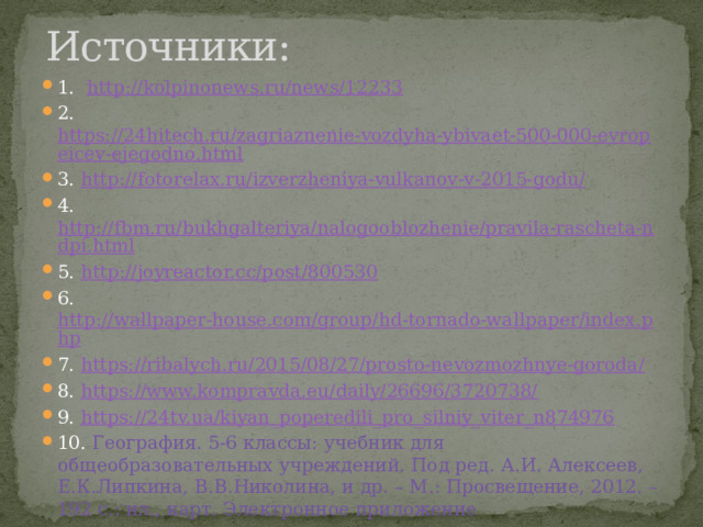 Источники: 1. http://kolpinonews.ru/news/12233 2. https://24hitech.ru/zagriaznenie-vozdyha-ybivaet-500-000-evropeicev-ejegodno.html 3. http://fotorelax.ru/izverzheniya-vulkanov-v-2015-godu/ 4. http://fbm.ru/bukhgalteriya/nalogooblozhenie/pravila-rascheta-ndpi.html 5. http://joyreactor.cc/post/800530 6. http://wallpaper-house.com/group/hd-tornado-wallpaper/index.php 7. https://ribalych.ru/2015/08/27/prosto-nevozmozhnye-goroda/ 8. https://www.kompravda.eu/daily/26696/3720738/ 9. https:// 24tv.ua/kiyan_poperedili_pro_silniy_viter_n874976 10. География. 5-6 классы: учебник для общеобразовательных учреждений. Под ред. А.И. Алексеев, Е.К.Липкина, В.В.Николина, и др. – М.: Просвещение, 2012. – 192 с.: ил., карт. Электронное приложение 