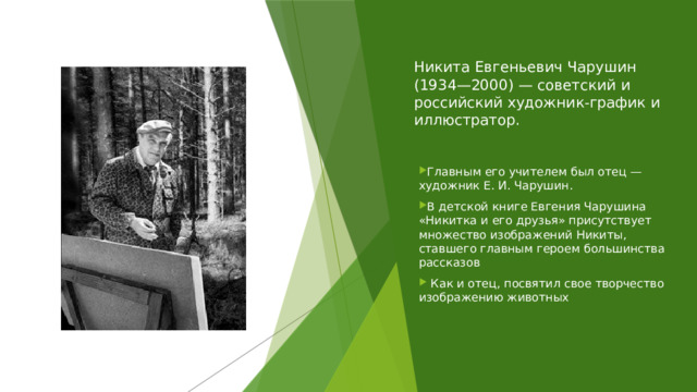 Никита Евгеньевич Чарушин (1934—2000) — советский и российский художник-график и иллюстратор. Главным его учителем был отец — художник Е. И. Чарушин. В детской книге Евгения Чарушина «Никитка и его друзья» присутствует множество изображений Никиты, ставшего главным героем большинства рассказов  Как и отец, посвятил свое творчество изображению животных 