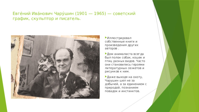 Евге́ний Ива́нович Чару́шин (1901 — 1965) — советский график, скульптор и писатель. Иллюстрировал собственные книги и произведения других авторов . Дом анималиста всегда был полон собак, кошек и птиц разных видов. Часто они становились героями литературных сюжетов и рисунков к ним. Даже выходя на охоту, Чарушин шел не за добычей, а за единением с природой, познанием повадок и инстинктов. 