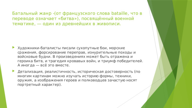 Батальный жанр -(от французского слова bataille, что в переводе означает «битва»), посвящённый военной тематике, — один из древнейших в живописи. Художники-баталисты писали сухопутные бои, морские сражения, форсирование переправ, изнурительные походы и войсковые будни. В произведениях может быть отражена и героика битв, и трагедия кровавых войн, и триумф победителей. А иногда — всё это вместе. Детализация, реалистичность, историческая достоверность (по многим картинам можно изучать историю формы, техники, оружия, а изображения героев и полководцев зачастую носят портретный характер). 