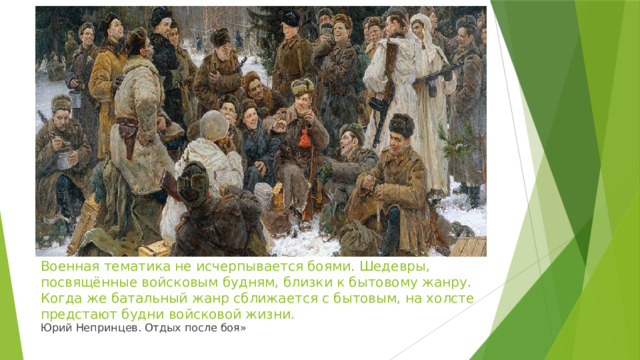 Военная тематика не исчерпывается боями. Шедевры, посвящённые войсковым будням, близки к бытовому жанру. Когда же батальный жанр сближается с бытовым, на холсте предстают будни войсковой жизни. Юрий Непринцев. Отдых после боя» 