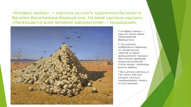 «Апофео́з войны́» — картина русского художника-баталиста Василия Васильевича Верещагина. На раме сделана надпись: «Посвящается всем великим завоевателям — прошедшим, настоящим и будущим». «Апофеоз войны» — одно из самых ярких произведений Верещагина . На картине изображена пирамида из человеческих черепов на фоне разрушенного города и обугленных деревьев, среди раскалённой степи; вокруг пирамиды вьются вороны.  Всe детали картины, в том числе жёлтый колорит полотна, символизируют смерть и опустошение. 
