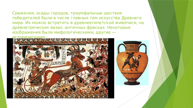 Сражения, осады городов, триумфальные шествия победителей были в числе главных тем искусства Древнего мира. Их можно встретить в древнеегипетской живописи, на древнегреческих вазах, античных фресках. Некоторые изображения были мифологическими, другие — историческими. 