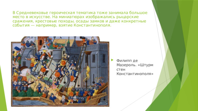 В Средневековье героическая тематика тоже занимала большое место в искусстве. На миниатюрах изображались рыцарские сражения, крестовые походы, осады замков и даже конкретные события — например, взятие Константинополя. Филипп де Мазероль. «Штурм стен Константинополя» 