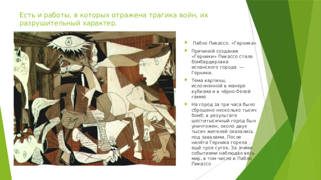 Есть и работы, в которых отражена трагика войн, их разрушительный характер.  Пабло Пикассо. «Герника» Причиной создания «Герники» Пикассо стала бомбардировка испанского города — Герники. Тема картины, исполненной в манере кубизма и в чёрно-белой гамме На город за три часа было сброшено несколько тысяч бомб; в результате шеститысячный город был уничтожен, около двух тысяч жителей оказались под завалами. После налёта Герника горела ещё трое суток. За этими событиями наблюдал весь мир, в том числе и Пабло Пикассо 